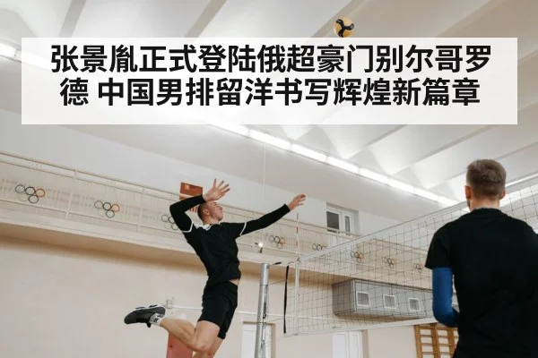 张景胤正式登陆俄超豪门别尔哥罗德 中国男排留洋书写辉煌新篇章
